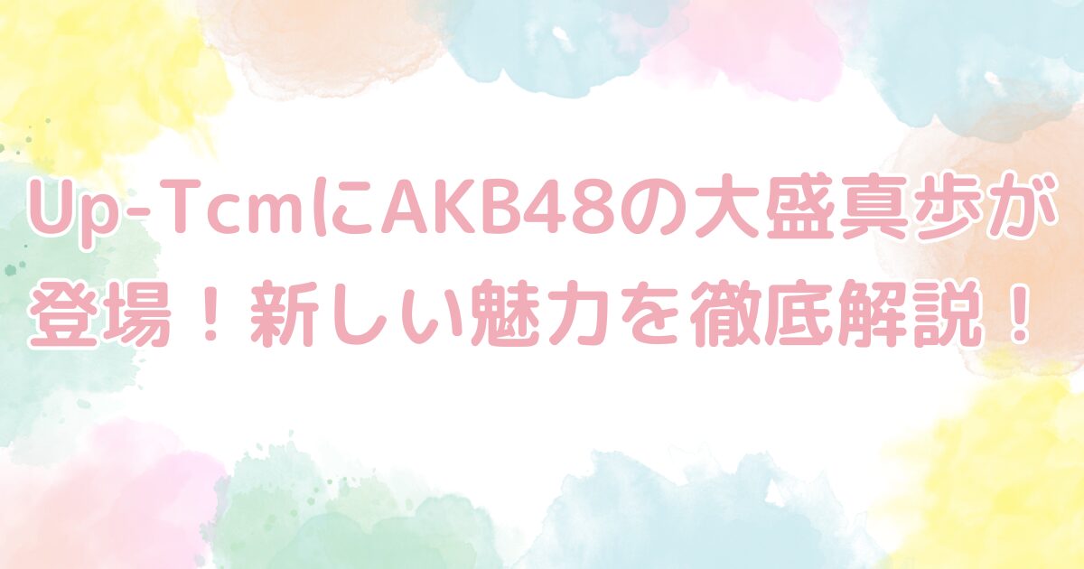 Up-TcmにAKB48の大盛真歩が登場！新しい魅力を徹底解説！