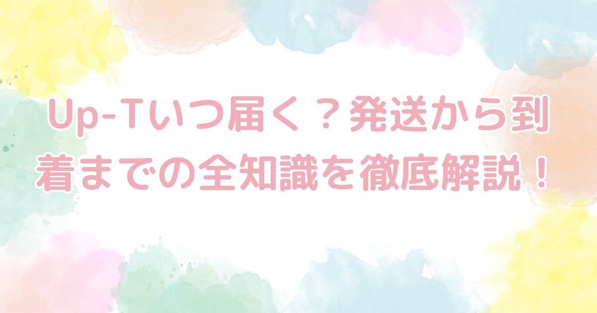 Up-Tいつ届く？発送から到着までの全知識を徹底解説！